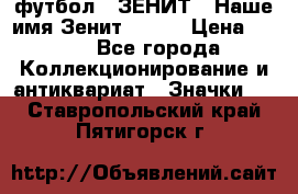 1.1) футбол : ЗЕНИТ - Наше имя Зенит № 019 › Цена ­ 499 - Все города Коллекционирование и антиквариат » Значки   . Ставропольский край,Пятигорск г.